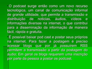 
O podcast surge então como um novo recursoO podcast surge então como um novo recurso
tecnológica, um canal de comunicação informaltecnológica, um canal de comunicação informal
de grande utilidade, que permite a transmissão ede grande utilidade, que permite a transmissão e
distribuição de noticias, áudios, vídeos edistribuição de noticias, áudios, vídeos e
informações diversas na internet, o que contribuiinformações diversas na internet, o que contribui
para a disseminação da informação de maneirapara a disseminação da informação de maneira
fácil, rápida e gratuita.fácil, rápida e gratuita.

É possível baixar pod cast e postar seus própriosÉ possível baixar pod cast e postar seus próprios
na internet. Para fazer a postagem é precisona internet. Para fazer a postagem é preciso
acessar blogs que por já possuírem RSSacessar blogs que por já possuírem RSS
permitem a transmissão a partir da postagem dopermitem a transmissão a partir da postagem do
áudio; Em geral os blogs requerem uma inscriçãoáudio; Em geral os blogs requerem uma inscrição
por parte da pessoa a postar os podcast.por parte da pessoa a postar os podcast.
 