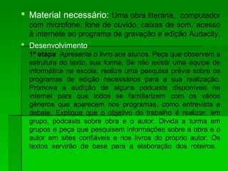  Material necessário: Uma obra literária, computador
com microfone, fone de ouvido, caixas de som, acesso
à internete ao programa de gravação e edição Audacity.
 Desenvolvimento
1ª etapa Apresente o livro aos alunos. Peça que observem a
estrutura do texto, sua forma; Se não existir uma equipe de
informática na escola, realize uma pesquisa prévia sobre os
programas de edição necessários para a sua realização.
Promova a audição de alguns podcasts disponíveis na
internet para que todos se familiarizem com os vários
gêneros que aparecem nos programas, como entrevista e
debate. Explique que o objetivo do trabalho é realizar, em
grupo, podcasts sobre obra e o autor. Divida a turma em
grupos e peça que pesquisem informações sobre a obra e o
autor em sites confiáveis e nos livros do próprio autor. Os
textos servirão de base para a elaboração dos roteiros.
 