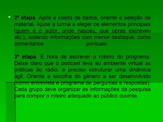  2ª etapa Após a coleta de dados, oriente a seleção de
material. Ajude a turma a eleger os elementos principais
(quem é o autor, onde nasceu, que obras escreveu
etc.), isolando informações com menor destaque, como
comentários pontuais.
3ª etapa É hora de escrever o roteiro do programa.
Deixe claro que o podcast leva ao ambiente virtual as
práticas do rádio: é preciso estruturar uma dinâmica
ágil. Oriente a escolha do gênero a ser desenvolvido
(como entrevista e programa de perguntas e respostas).
Cada grupo deve organizar as informações da pesquisa
para compor o roteiro adequado ao público ouvinte.
 