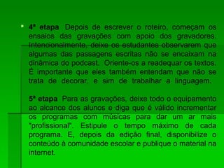  4ª etapa Depois de escrever o roteiro, começam os
ensaios das gravações com apoio dos gravadores.
Intencionalmente, deixe os estudantes observarem que
algumas das passagens escritas não se encaixam na
dinâmica do podcast. Oriente-os a readequar os textos.
É importante que eles também entendam que não se
trata de decorar, e sim de trabalhar a linguagem.
5ª etapa Para as gravações, deixe todo o equipamento
ao alcance dos alunos e diga que é válido incrementar
os programas com músicas para dar um ar mais
"profissional". Estipule o tempo máximo de cada
programa. E, depois da edição final, disponibilize o
conteúdo à comunidade escolar e publique o material na
internet.
 