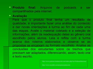  Produto final: Arquivos de podcasts a ser
compartilhados pela internet.
 Avaliação
Para que o produto final tenha um resultado de
qualidade, é importante fazer uma análise do conteúdo
e dar novas orientações à turma ao fim de cada uma
das etapas. Avalie o material coletado e a seleção de
informações, além da readequação delas ao gênero oral
escolhido pelos alunos. Leia e reflita com a turma
acerca dos roteiros elaborados e observe se as
propostas se encaixam no formato escolhido. Analise as
conclusões dos estudantes sobre os trechos que
precisam ser adaptados, diferenciando, assim, texto oral
e texto escrito.
http://www.podcast.sitedaescola.com/index.php?cat=PodcastEducacao
http://www.escolabr.com/projetos/podescola/
 