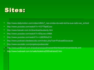 Sites:Sites:
 http://www.dailymotion.com/video/x9kfu7_nas-ondas-da-web-tenha-sua-radio-we_school
 http://www.youtube.com/watch?v=YCFT9p8Czsc
 http://www.baixaki.com.br/download/audacity.htm
 http://www.youtube.com/watch?v=E0q-ws-cHMA
 http://www.youtube.com/watch?v=-Ut6DRAz014
 http://www.podcast.sitedaescola.com/index.php?cat=PodcastEducacao
 http://www.escolabr.com/projetos/podescola/
 http://www.podbrasil.com.br/podcanais/podmeioambiente/podmeioambiente.xml
 http://www.tvebrasil.com.br/salto/boletins2005/ali/tetxt2.htm
 