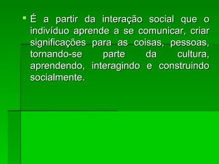  É a partir da interação social que oÉ a partir da interação social que o
indivíduo aprende a se comunicar, criarindivíduo aprende a se comunicar, criar
significações para as coisas, pessoas,significações para as coisas, pessoas,
tornando-se parte da cultura,tornando-se parte da cultura,
aprendendo, interagindo e construindoaprendendo, interagindo e construindo
socialmente.socialmente.
 