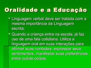 Oralidade e a EducaçãoOralidade e a Educação
 Linguagem verbal deve ser tratada com aLinguagem verbal deve ser tratada com a
mesma importância da Linguagemmesma importância da Linguagem
escrita;escrita;
 Quando a criança entra na escola, já fazQuando a criança entra na escola, já faz
uso de uma fala cotidiana. Utiliza auso de uma fala cotidiana. Utiliza a
linguagem oral em suas interações paralinguagem oral em suas interações para
afirmar suas vontades, expressar seusafirmar suas vontades, expressar seus
sentimentos, manifestar suas preferênciassentimentos, manifestar suas preferências
entre outras coisas.entre outras coisas.
 