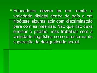  Educadores devem ter em mente aEducadores devem ter em mente a
variedade dialetal dentro do país e emvariedade dialetal dentro do país e em
hipótese alguma agir com discriminaçãohipótese alguma agir com discriminação
para com as mesmas; Não que não devapara com as mesmas; Não que não deva
ensinar o padrão, mas trabalhar com aensinar o padrão, mas trabalhar com a
variedade lingüística como uma forma devariedade lingüística como uma forma de
superação de desigualdade social;superação de desigualdade social;
 