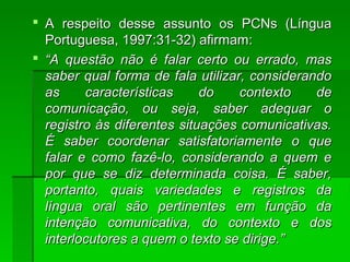  A respeito desse assunto os PCNs (LínguaA respeito desse assunto os PCNs (Língua
Portuguesa, 1997:31-32) afirmam:Portuguesa, 1997:31-32) afirmam:
 ““A questão não é falar certo ou errado, masA questão não é falar certo ou errado, mas
saber qual forma de fala utilizar, considerandosaber qual forma de fala utilizar, considerando
as características do contexto deas características do contexto de
comunicação, ou seja, saber adequar ocomunicação, ou seja, saber adequar o
registro às diferentes situações comunicativas.registro às diferentes situações comunicativas.
É saber coordenar satisfatoriamente o queÉ saber coordenar satisfatoriamente o que
falar e como fazê-lo, considerando a quem efalar e como fazê-lo, considerando a quem e
por que se diz determinada coisa. É saber,por que se diz determinada coisa. É saber,
portanto, quais variedades e registros daportanto, quais variedades e registros da
língua oral são pertinentes em função dalíngua oral são pertinentes em função da
intenção comunicativa, do contexto e dosintenção comunicativa, do contexto e dos
interlocutores a quem o texto se dirige.”interlocutores a quem o texto se dirige.”
 
