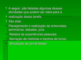  A seguir, são listadas algumas dessasA seguir, são listadas algumas dessas
atividades que podem ser úteis para aatividades que podem ser úteis para a
 realização dessa tarefa.realização dessa tarefa.
 São elas:São elas:

Planejamento e realização de entrevistas,Planejamento e realização de entrevistas,
seminários, debates, júrisseminários, debates, júris

Relatos de experiências pessoais;Relatos de experiências pessoais;

Narração de histórias e trechos de livros;Narração de histórias e trechos de livros;

Simulação de jornal faladoSimulação de jornal falado
 