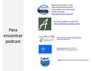 Podcasting educativo y radio
internet para difundir temas
relacionados con la educación y
nuestra sociedad.
http://puentesalmundo.net/
Inscribe tu podcast en radio aula
http://radioaula.com/?page_id=15
http://www.educacontic.es/blog/podcast
Podcast de educacoTic
Canal de podcast de Xulio Berros
producido por estudiantes de sexto
Podcast de las Narraciones del proyecto Kuentalibros
Para
encontrar
podcast
 
