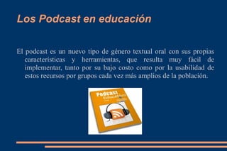 Los Podcast en educación

El podcast es un nuevo tipo de género textual oral con sus propias
   características y herramientas, que resulta muy fácil de
   implementar, tanto por su bajo costo como por la usabilidad de
   estos recursos por grupos cada vez más amplios de la población.
 
