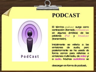 PODCAST El término  podcast  surge como contracción (llamada  portmanteau  en algunos ámbitos) de las palabras  iPod  y  broadcast  (transmisión).   Inicialmente se refería a las emisiones de audio, pero posteriormente se ha usado de forma común para referirse a emisiones multimedia, de  vídeo  y/o  audio . Muchos  audiolibros  se descargan en forma de podcast . 