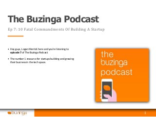 The Buzinga Podcast
Ep 7: 10 Fatal Commandments Of Building A Startup
• Hey guys, Logan Merrick here and you’re listening to
episode 7 of The Buzinga Podcast:
• The number 1 resource for startups building and growing
their business in the tech space.
1
 