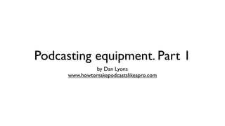 Podcasting equipment. Part 1
               by Dan Lyons
      www.howtomakepodcastslikeapro.com
 