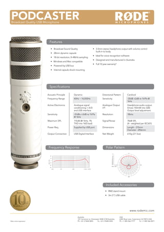 M3Multi Powered 3/4” Condenser Microphone
• Broadcast Sound Quality
• 28mm dynamic capsule
• 18-bit resolution, 8-48kHz sampling
• Windows and Mac compatible
• Powered by USB bus
• Internal capsule shock mounting
Acoustic Principle Dynamic Directional Pattern Cardioid
Frequency Range 40Hz ~ 14,000Hz Sensitivity -30dB ±2dB re 1V/Pa @
1kHz
Active Electronics Analogue signal
conditioning + A/D
and USB interface
Analogue Output
I/F:
Headphone audio output.
Drives 150mW into 32Ω
Output level adjustment.
Sensitivity -51dBu ±3dB re 1V/Pa
@ 1kHz
Resolution: 18bits
Maximum SPL 115dB (@ 1kHz, 1%
THD into 1kΩ load)
Signal/Noise 78dB SPL
(A - weighted per IEC651)
Power Req. Supplied by USB port Dimensions Length - 215mm
Diameter - Ø56mm
Output Connection USB Digital Interface Net Weight 610g (21.5oz)
• 3.5mm stereo headphone output with volume control
built-in to body
• Ideal for voice recognition software
• Designed and manufactured in Australia
• Full 10 year warranty*
PODCASTERBroadcast Quality USB Microphone
Features
Speciﬁcations
*After online registration
Australia
107 Carnarvon st, Silverwater NSW 2128 Australia
Ph: +61 2 9648 5855 Fx: +61 2 9648 2455
USA
6385 Rose Lane, Carpinteria CA 93013 USA
Ph: +1 805 566 7777 Fx: +1 805 566 0071
www.rodemic.com
Frequency Response Polar Pattern
Included Accessories
• RM2 stand mount
• 3m (1”) USB cable
 