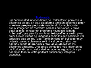 • Finalmente, tenemos Podomatic. También funciona como
una “comunidad independiente de Podcasters”, pero con la
diferencia de que en esta plataforma también podemos crear
nuestros propios podcasts –subiendo los archivos de
audio, imágenes de “portada” para las emisiones, y otros
detalles más- o hacer un programa novedoso llamado
“minicast”, que permite combinar fotografías y audio para
crear breves videos de imágenes como los que podemos ver
todos los días en YouTube. También tiene un buscador muy
potente que no solamente se limita al género, sino que
además puede diferenciar entre las ciudades de los
diferentes emisores. Una de las bondades más importantes
de Podomatic es su velocidad: en apenas algunos clics ya
podemos tener nuestro podcast publicado y listo para
escuchar.
 