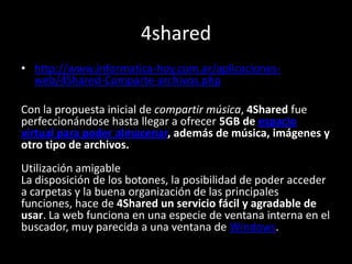 4shared
• http://www.informatica-hoy.com.ar/aplicaciones-
web/4Shared-Comparte-archivos.php
Con la propuesta inicial de compartir música, 4Shared fue
perfeccionándose hasta llegar a ofrecer 5GB de espacio
virtual para poder almacenar, además de música, imágenes y
otro tipo de archivos.
Utilización amigable
La disposición de los botones, la posibilidad de poder acceder
a carpetas y la buena organización de las principales
funciones, hace de 4Shared un servicio fácil y agradable de
usar. La web funciona en una especie de ventana interna en el
buscador, muy parecida a una ventana de Windows.
 