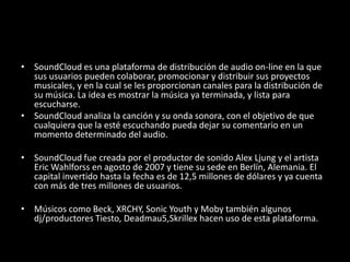 • SoundCloud es una plataforma de distribución de audio on-line en la que
sus usuarios pueden colaborar, promocionar y distribuir sus proyectos
musicales, y en la cual se les proporcionan canales para la distribución de
su música. La idea es mostrar la música ya terminada, y lista para
escucharse.
• SoundCloud analiza la canción y su onda sonora, con el objetivo de que
cualquiera que la esté escuchando pueda dejar su comentario en un
momento determinado del audio.
• SoundCloud fue creada por el productor de sonido Alex Ljung y el artista
Eric Wahlforss en agosto de 2007 y tiene su sede en Berlín, Alemania. El
capital invertido hasta la fecha es de 12,5 millones de dólares y ya cuenta
con más de tres millones de usuarios.
• Músicos como Beck, XRCHY, Sonic Youth y Moby también algunos
dj/productores Tiesto, Deadmau5,Skrillex hacen uso de esta plataforma.
 