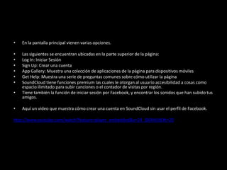 • En la pantalla principal vienen varias opciones.
• Las siguientes se encuentran ubicadas en la parte superior de la página:
• Log In: Iniciar Sesión
• Sign Up: Crear una cuenta
• App Gallery: Muestra una colección de aplicaciones de la página para dispositivos móviles
• Get Help: Muestra una serie de preguntas comunes sobre cómo utilizar la página
• SoundCloud tiene funciones premium las cuales le otorgan al usuario accesibilidad a cosas como
espacio ilimitado para subir canciones o el contador de visitas por región.
• Tiene también la función de iniciar sesión por Facebook, y encontrar los sonidos que han subido tus
amigos.
• Aquí un video que muestra cómo crear una cuenta en SoundCloud sin usar el perfil de Facebook.
http://www.youtube.com/watch?feature=player_embedded&v=24_IS6RHUtE#t=20
 