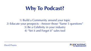 David Pisarra
Why To Podcast?
1) Build a Community around your topic
2) Educate your prospects - Answer those “Same 5 questions”
3) Be a Celebrity in your industry
4) “Set it and Forget it” sales tool
 