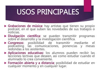 USOS PRINCIPALES
 Grabaciones de música: hay artistas que tienen su propio
podcast, en el que suben las novedades de sus trabajos o
noticias.
 Divulgación científica: se pueden transmitir programas
sobre el desarrollo y la investigación científica.
 Congresos: posibilidad de transmitir mediante el
podcasting las comunicaciones, ponencias y mesas
redondas a los asistentes.
 Aplicaciones educativas: los alumnos pueden recibir las
lecciones lectivas que deseen, así como estudiar cuando el
alumnado lo crea conveniente.
 Formación abierta y a distancia: posibilidad de estudiar en
cualquier momento y en cualquier lugar.
 
