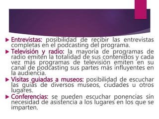  Entrevistas: posibilidad de recibir las entrevistas
completas en el podcasting del programa.
 Televisión y radio: la mayoría de programas de
radio emiten la totalidad de sus contenidos y cada
vez más programas de televisión emiten en su
canal de podcasting sus partes más influyentes en
la audiencia.
 Visitas guiadas a museos: posibilidad de escuchar
las guías de diversos museos, ciudades u otros
lugares.
 Conferencias: se pueden escuchar ponencias sin
necesidad de asistencia a los lugares en los que se
imparten.
 