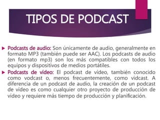 TIPOS DE PODCAST
 Podcasts de audio: Son únicamente de audio, generalmente en
formato MP3 (también puede ser AAC). Los podcasts de audio
(en formato mp3) son los más compatibles con todos los
equipos y dispositivos de medios portátiles.
 Podcasts de vídeo: El podcast de vídeo, también conocido
como vodcast o, menos frecuentemente, como vidcast. A
diferencia de un podcast de audio, la creación de un podcast
de vídeo es como cualquier otro proyecto de producción de
vídeo y requiere más tiempo de producción y planiﬁcación.
 