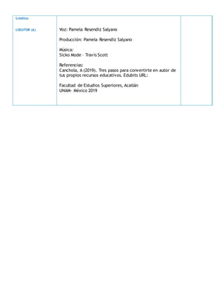 Créditos
LOCUTOR (A) Voz: Pamela Resendiz Salyano
Producción: Pamela Resendiz Salyano
Música:
Sicko Mode – Travis Scott
Referencias:
Canchola, A (2019). Tres pasos para convertirte en autor de
tus propios recursos educativos. Edubits URL:
Facultad de Estudios Superiores, Acatlán
UNAM- México 2019
 