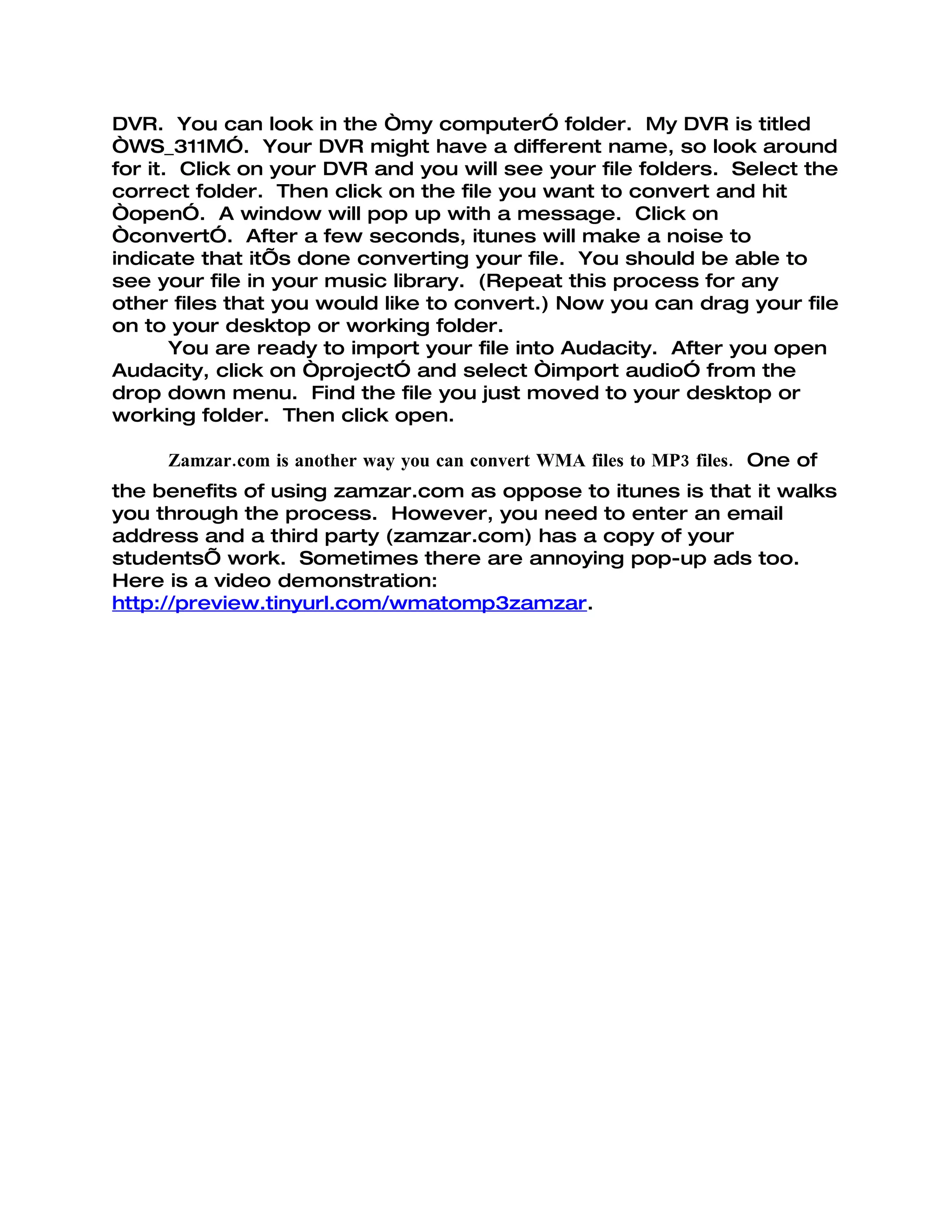 DVR. You can look in the “my computer” folder. My DVR is titled
“WS_311M”. Your DVR might have a different name, so look around
for it. Click on your DVR and you will see your file folders. Select the
correct folder. Then click on the file you want to convert and hit
“open”. A window will pop up with a message. Click on
“convert”. After a few seconds, itunes will make a noise to
indicate that it’s done converting your file. You should be able to
see your file in your music library. (Repeat this process for any
other files that you would like to convert.) Now you can drag your file
on to your desktop or working folder.
       You are ready to import your file into Audacity. After you open
Audacity, click on “project” and select “import audio” from the
drop down menu. Find the file you just moved to your desktop or
working folder. Then click open.

     Zamzar.com is another way you can convert WMA files to MP3 files. One of
the benefits of using zamzar.com as oppose to itunes is that it walks
you through the process. However, you need to enter an email
address and a third party (zamzar.com) has a copy of your
students’ work. Sometimes there are annoying pop-up ads too.
Here is a video demonstration:
http://preview.tinyurl.com/wmatomp3zamzar.
 