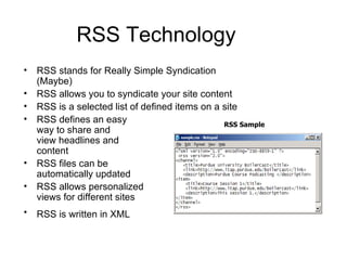 RSS Technology RSS stands for Really Simple Syndication (Maybe) RSS allows you to syndicate your site content  RSS is a selected list of defined items on a site  RSS defines an easy  way to share and  view headlines and  content  RSS files can be  automatically updated  RSS allows personalized  views for different sites  RSS is written in XML   RSS Sample 