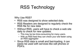 RSS Technology Why Use RSS? RSS was designed to show selected data. RSS Readers are designed to regularly check the RSS file for new data Without RSS, users will have to check a web site daily to check for new updates.  This may be too time-consuming for many users.  With an RSS feed they can check your site faster using an RSS aggregator  Since RSS data is small and fast-loading, it can easily be used with services like cell phones or PDA's.  
