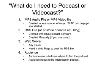 “ What do I need to Podcast or Videocast?” MP3 Audio File or MP4 Video file Created in any number of ways.  TLTC can help get you started. RSS File (or aristotle.oneonta.edu blog) Created with RSS Podcast Software Created Manually (if you are bored) Web Server Any Flavor Need a Web Page to post the RSS link Audience Audience needs to know where to find the podcast Audience needs to be interested in podcast 