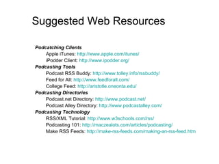 Suggested Web Resources Podcatching Clients Apple iTunes:  http://www.apple.com/itunes/ iPodder Client:  http://www.ipodder.org/ Podcasting Tools Podcast RSS Buddy:  http://www.tolley.info/rssbuddy/ Feed for All:  http://www.feedforall.com/ College Feed:  http: //aristotle . oneonta . edu/ Podcasting Directories Podcast.net Directory:  http://www.podcast.net/ Podcast Alley Directory:  http://www.podcastalley.com/ Podcasting Technology RSS/XML Tutorial:  http://www.w3schools.com/rss/ Podcasting 101:  http://maczealots.com/articles/podcasting/ Make RSS Feeds:  http: //make-rss-feeds . com/making-an-rss-feed . htm 