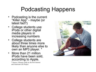 Podcasting Happens Podcasting is the current “Killer App” - maybe (or latest fad?) College students use iPods or other digital media players in increasing numbers College students are about three times more likely than anyone else to own an MP3 player. * More than 21 million iPods have been sold, according to Apple. * Source: February study by the Pew Internet and American Life Project. 