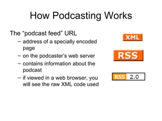 How Podcasting Works The “podcast feed” URL  address of a specially encoded page on the podcaster’s web server  contains information about the podcast if viewed in a web browser, you will see the raw XML code used  