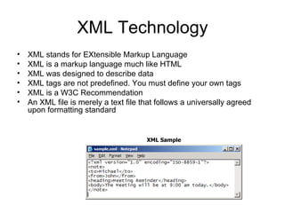 XML Technology XML stands for EXtensible Markup Language  XML is a markup language much like HTML  XML was designed to describe data  XML tags are not predefined. You must define your own tags  XML is a W3C Recommendation  An XML file is merely a text file that follows a universally agreed upon formatting standard XML Sample 