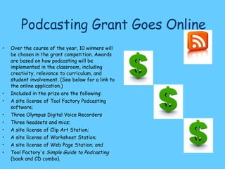 Podcasting Grant Goes Online Over the course of the year, 10 winners will be chosen in the grant competition. Awards are based on how podcasting will be implemented in the classroom, including creativity, relevance to curriculum, and student involvement. (See below for a link to the online application.) Included in the prize are the following: A site license of Tool Factory Podcasting software; Three Olympus Digital Voice Recorders Three headsets and mics; A site license of Clip Art Station; A site license of Worksheet Station; A site license of Web Page Station; and Tool Factory's  Simple Guide to Podcasting  (book and CD combo).  http://www.thejournal.com/articles/20563/ 