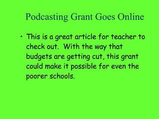 Podcasting Grant Goes Online This is a great article for teacher to check out.  With the way that budgets are getting cut, this grant could make it possible for even the poorer schools. 