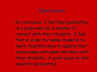 Co nclusion In conclusion, I feel that podcasting is a great way for a teacher to connect with their students.  I feel that in order for some students to learn, teachers need to update their lesson plans and adapt and learn with their students.  A great place to star would be podcasting! 
