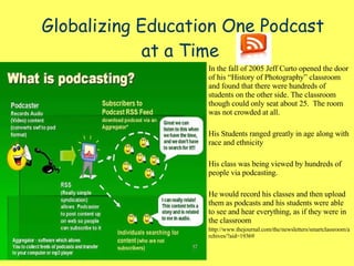 Globalizing Education One Podcast at a Time   In the fall of 2005 Jeff Curto opened the door of his “History of Photography” classroom and found that there were hundreds of students on the other side. The classroom though could only seat about 25.  The room was not crowded at all.  His Students ranged greatly in age along with race and ethnicity His class was being viewed by hundreds of people via podcasting. He would record his classes and then upload them as podcasts and his students were able to see and hear everything, as if they were in the classroom http://www.thejournal.com/the/newsletters/smartclassroom/archives/?aid=19369 