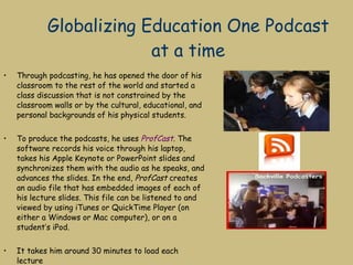 Globalizing Education One Podcast at a time Through podcasting, he has opened the door of his classroom to the rest of the world and started a class discussion that is not constrained by the classroom walls or by the cultural, educational, and personal backgrounds of his physical students. To produce the podcasts, he uses  ProfCast . The software records his voice through his laptop, takes his Apple Keynote or PowerPoint slides and synchronizes them with the audio as he speaks, and advances the slides. In the end,  ProfCast  creates an audio file that has embedded images of each of his lecture slides. This file can be listened to and viewed by using iTunes or QuickTime Player (on either a Windows or Mac computer), or on a student’s iPod. It takes him around 30 minutes to load each lecture  http://www.thejournal.com/the/newsletters/smartclassroom/archives/?aid=19369 