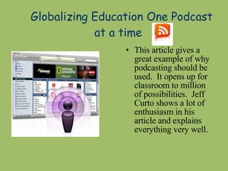 Globalizing Education One Podcast at a time  This article gives a great example of why podcasting should be used.  It opens up for classroom to million of possibilities.  Jeff Curto shows a lot of enthusiasm in his article and explains everything very well. 