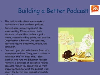 Building a Better Podcast This article talks about how to make a podcast into a true academic podcast. Content-wise, podcasting is a lot like speechwriting. Educators must train students to know their audience, pick a theme, research talking points, and practice. Organization is key too. Like speeches, podcasts require a beginning, middle, and conclusion.  "You can't just plop kids down in front of a microphone and say, 'Okay, now it's time to talk about this' or 'Read this,'" says Warlick, who runs the Education Podcast Network, a database of education-related podcasts. "When you spend time up front preparing them for what the podcast is all about, the better your podcast ultimately will be."  http://www.thejournal.com/articles/21814 