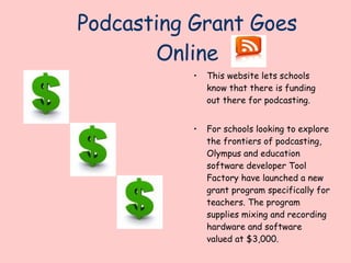 Podcasting Grant Goes Online This website lets schools know that there is funding out there for podcasting. For schools looking to explore the frontiers of podcasting, Olympus and education software developer Tool Factory have launched a new grant program specifically for teachers. The program supplies mixing and recording hardware and software valued at $3,000.  http://www.thejournal.com/articles/20563/ 