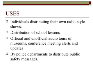 USES Individuals distributing their own radio-style shows.  Distribution of school lessons Official and unofficial audio tours of museums, conference meeting alerts and updates By police departments to distribute public safety messages.  
