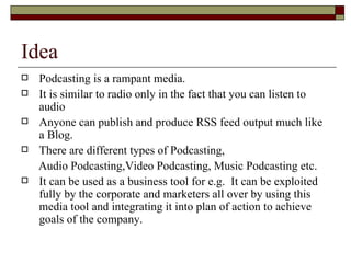 Idea Podcasting is a rampant media. It is similar to radio only in the fact that you can listen to audio Anyone can publish and produce RSS feed output much like a Blog. There are different types of Podcasting, Audio Podcasting,Video Podcasting, Music Podcasting etc. It can be used as a business tool for e.g.  It can be exploited fully by the corporate and marketers all over by using this media tool and integrating it into plan of action to achieve goals of the company.  