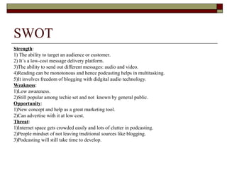 SWOT Strength : 1) The ability to target an audience or customer. 2) It’s a low-cost message delivery platform. 3)The ability to send out different messages: audio and video.  4)Reading can be monotonous and hence podcasting helps in multitasking. 5)It involves freedom of blogging with didgital audio technology. Weakness : 1)Low awareness. 2)Still popular among techie set and not  known by general public. Opportunity : 1)New concept and help as a great marketing tool. 2)Can advertise with it at low cost. Threat : 1)Internet space gets crowded easily and lots of clutter in podcasting. 2)People mindset of not leaving traditional sources like blogging. 3)Podcasting will still take time to develop. 