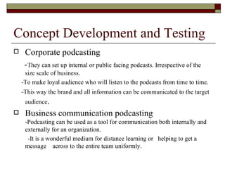 Concept Development and Testing Corporate podcasting - They can set up internal or public facing podcasts. Irrespective of the size scale of business. -To make loyal audience who will listen to the podcasts from time to time.  -This way the brand and all information can be communicated to the target audience . Business communication podcasting -Podcasting can be used as a tool for communication both internally and externally for an organization. -It is a wonderful medium for distance learning or  helping to get a message  across to the entire team uniformly. 