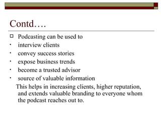 Contd…. Podcasting can be used to  interview clients  convey success stories  expose business trends  become a trusted advisor  source of valuable information  This helps in increasing clients, higher reputation, and extends valuable branding to everyone whom the podcast reaches out to. 