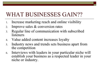 WHAT BUSINESSES GAIN?? Increase marketing reach and online visibility Improve sales & conversion rates Regular line of communication with subscribed listeners Value added content increases loyalty Industry news and trends sets business apart from the competition Interviews with leaders in your particular niche will establish your business as a respected leader in your niche or industry. 