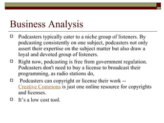 Business Analysis Podcasters typically cater to a niche group of listeners. By podcasting consistently on one subject, podcasters not only assert their expertise on the subject matter but also draw a loyal and devoted group of listeners.  Right now, podcasting is free from government regulation. Podcasters don't need to buy a license to broadcast their programming, as radio stations do,    Podcasters can copyright or license their work --  Creative Commons  is just one online resource for copyrights and licenses.  It’s a low cost tool. 