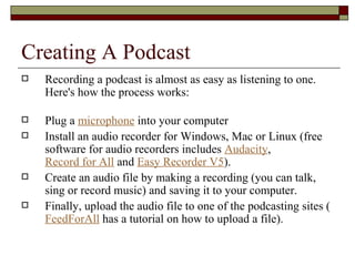 Creating A Podcast Recording a podcast is almost as easy as listening to one. Here's how the process works: Plug a  microphone  into your computer Install an audio recorder for Windows, Mac or Linux (free software for audio recorders includes  Audacity ,  Record for All  and  Easy Recorder V5 ). Create an audio file by making a recording (you can talk, sing or record music) and saving it to your computer. Finally, upload the audio file to one of the podcasting sites ( FeedForAll  has a tutorial on how to upload a file). 